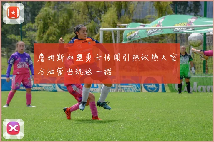 詹姆斯加盟勇士传闻引热议热火官方油管也玩这一招