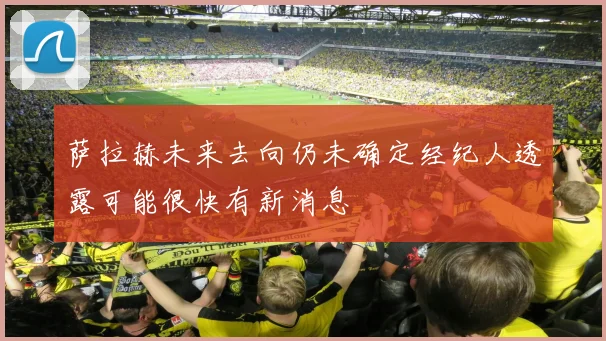 萨拉赫未来去向仍未确定经纪人透露可能很快有新消息
