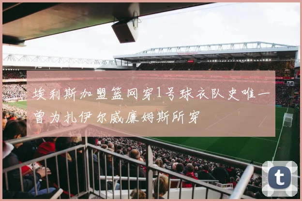 埃利斯加盟篮网穿1号球衣队史唯一曾为扎伊尔威廉姆斯所穿