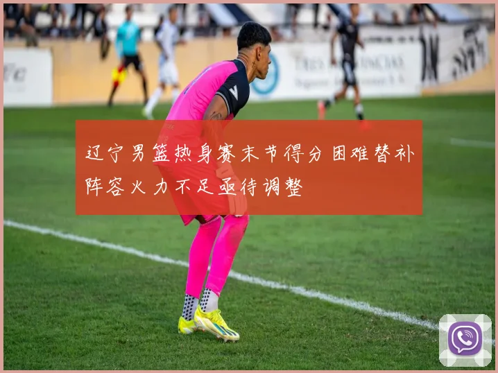 辽宁男篮热身赛末节得分困难替补阵容火力不足亟待调整