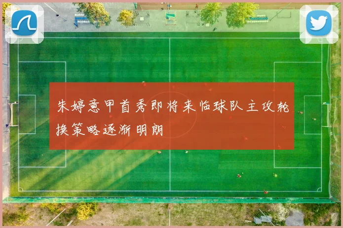 朱婷意甲首秀即将来临球队主攻轮换策略逐渐明朗