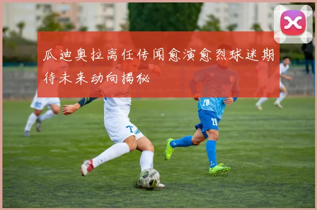 瓜迪奥拉离任传闻愈演愈烈球迷期待未来动向揭秘