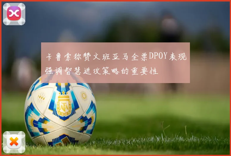 卡鲁索称赞文班亚马全票DPOY表现强调智慧进攻策略的重要性