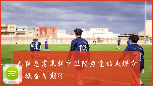 巴萨急需果断中卫阿劳霍的表现令人振奋与期待