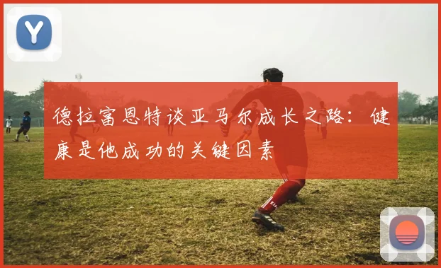 德拉富恩特谈亚马尔成长之路：健康是他成功的关键因素