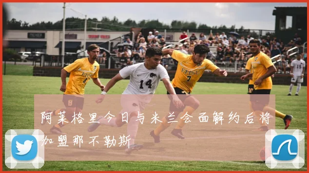 阿莱格里今日与米兰会面解约后将加盟那不勒斯