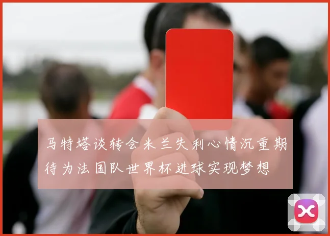 马特塔谈转会米兰失利心情沉重期待为法国队世界杯进球实现梦想