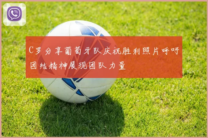 C罗分享葡萄牙队庆祝胜利照片呼吁团结精神展现团队力量