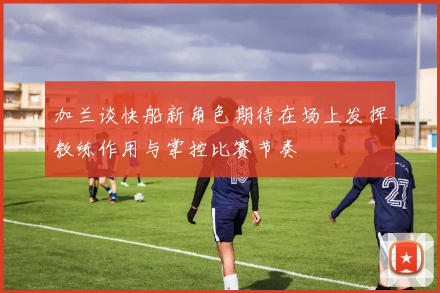 加兰谈快船新角色期待在场上发挥教练作用与掌控比赛节奏