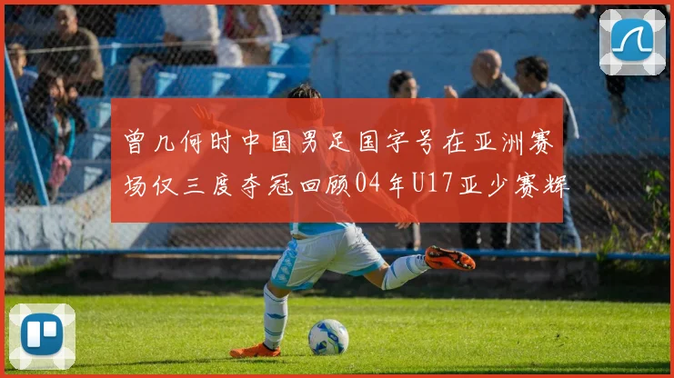 曾几何时中国男足国字号在亚洲赛场仅三度夺冠回顾04年U17亚少赛辉煌时刻