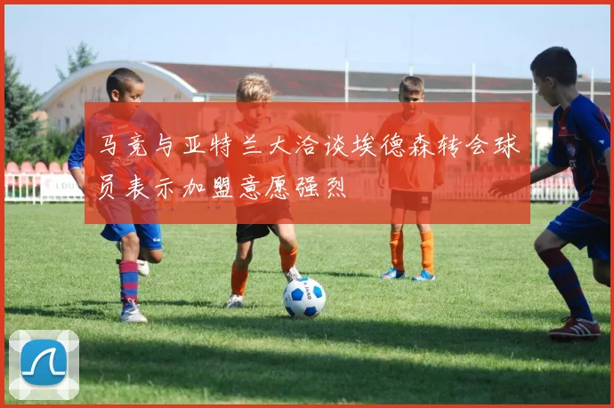 马竞与亚特兰大洽谈埃德森转会球员表示加盟意愿强烈