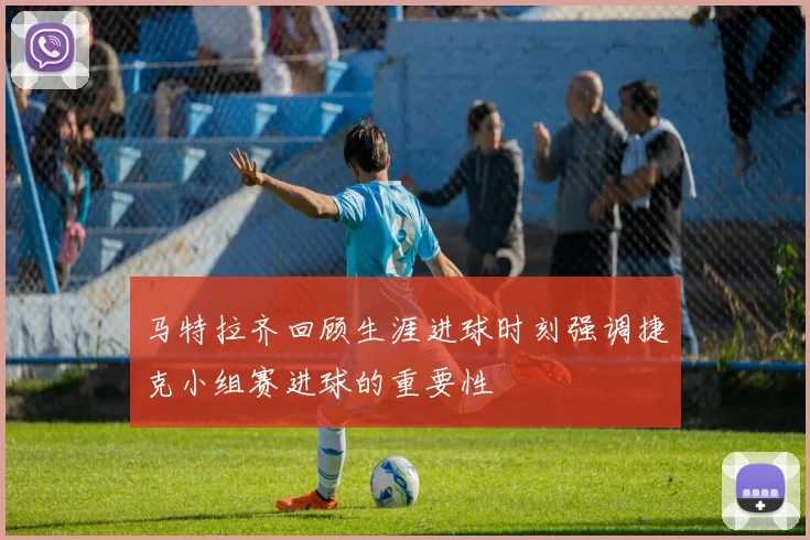 马特拉齐回顾生涯进球时刻强调捷克小组赛进球的重要性