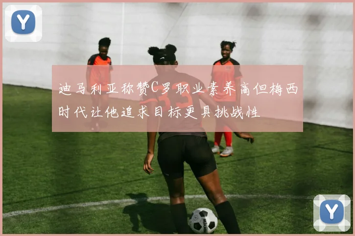 迪马利亚称赞C罗职业素养高但梅西时代让他追求目标更具挑战性