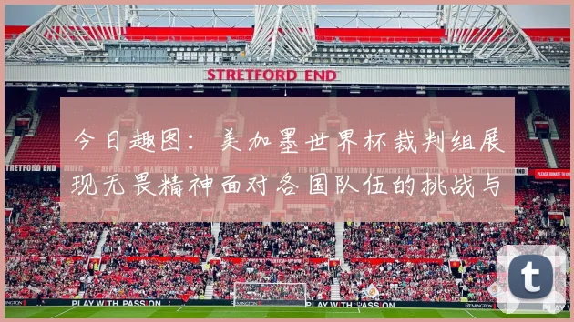 今日趣图：美加墨世界杯裁判组展现无畏精神面对各国队伍的挑战与针对