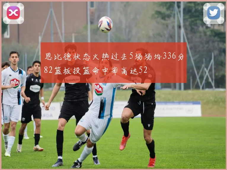 恩比德状态火热过去5场场均336分82篮板投篮命中率高达52