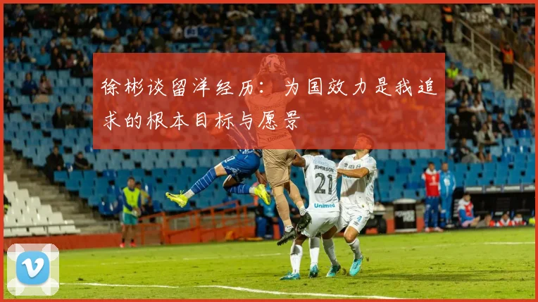 徐彬谈留洋经历：为国效力是我追求的根本目标与愿景