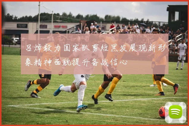 吕焯毅为国家队剪短黑发展现新形象精神面貌提升备战信心
