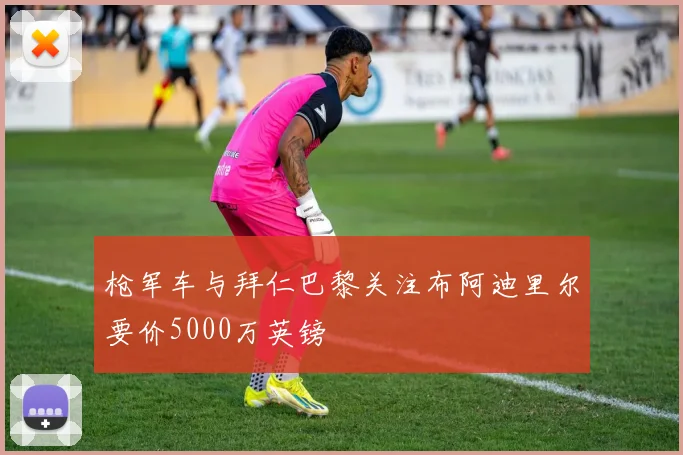 枪军车与拜仁巴黎关注布阿迪里尔要价5000万英镑