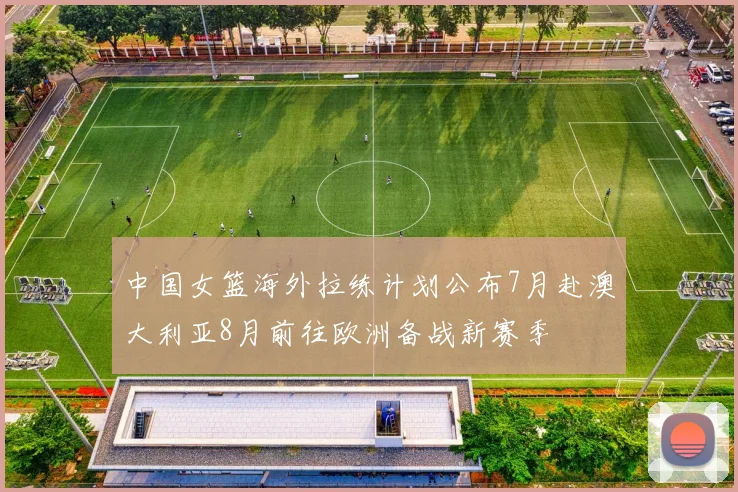 中国女篮海外拉练计划公布7月赴澳大利亚8月前往欧洲备战新赛季