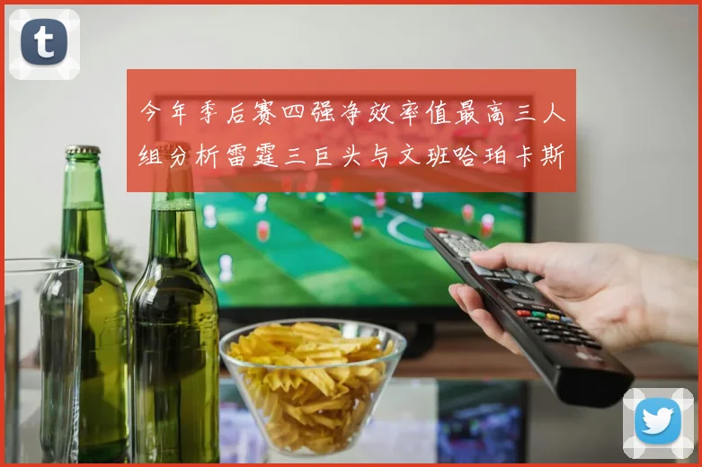 今年季后赛四强净效率值最高三人组分析雷霆三巨头与文班哈珀卡斯尔的表现对比