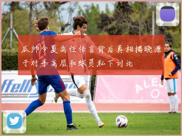 瓜帅今夏离任传言背后真相揭晓源于对手高层和球员私下讨论