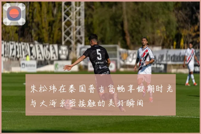 朱松玮在泰国普吉岛畅享假期时光与大海亲密接触的美好瞬间