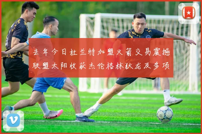 去年今日杜兰特加盟火箭交易震撼联盟太阳收获杰伦格林狄龙及多项选秀权