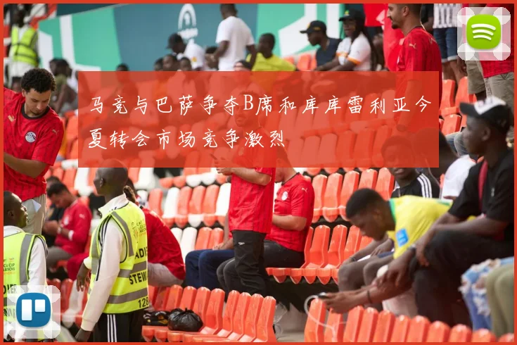 马竞与巴萨争夺B席和库库雷利亚今夏转会市场竞争激烈